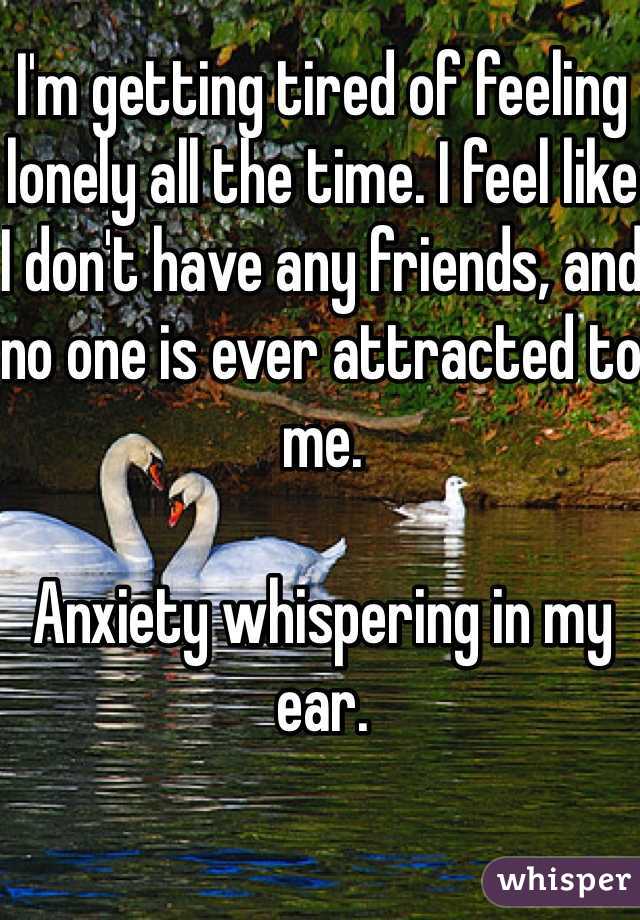 I'm getting tired of feeling lonely all the time. I feel like I don't have any friends, and no one is ever attracted to me. 

Anxiety whispering in my ear. 