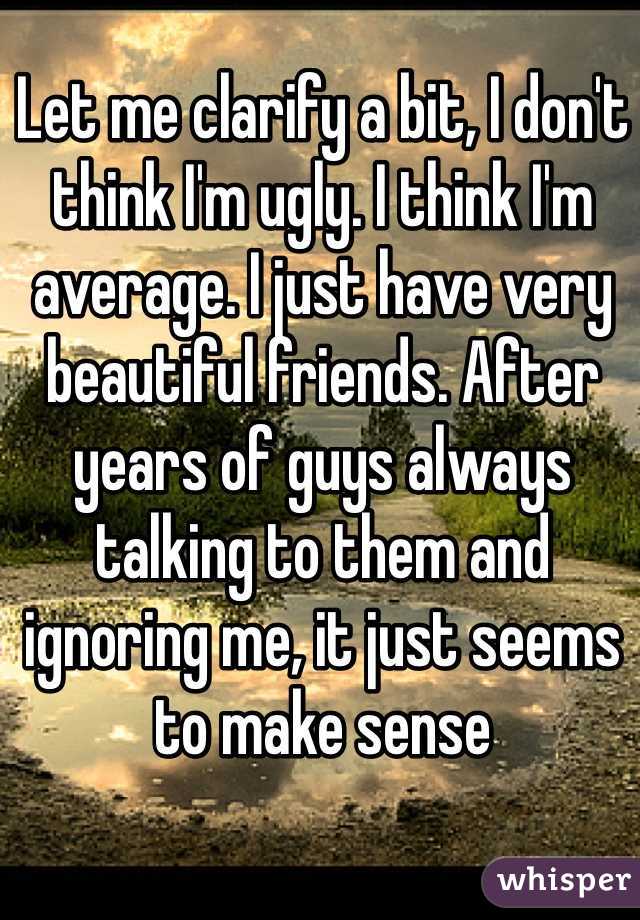 Let me clarify a bit, I don't think I'm ugly. I think I'm average. I just have very beautiful friends. After years of guys always talking to them and ignoring me, it just seems to make sense