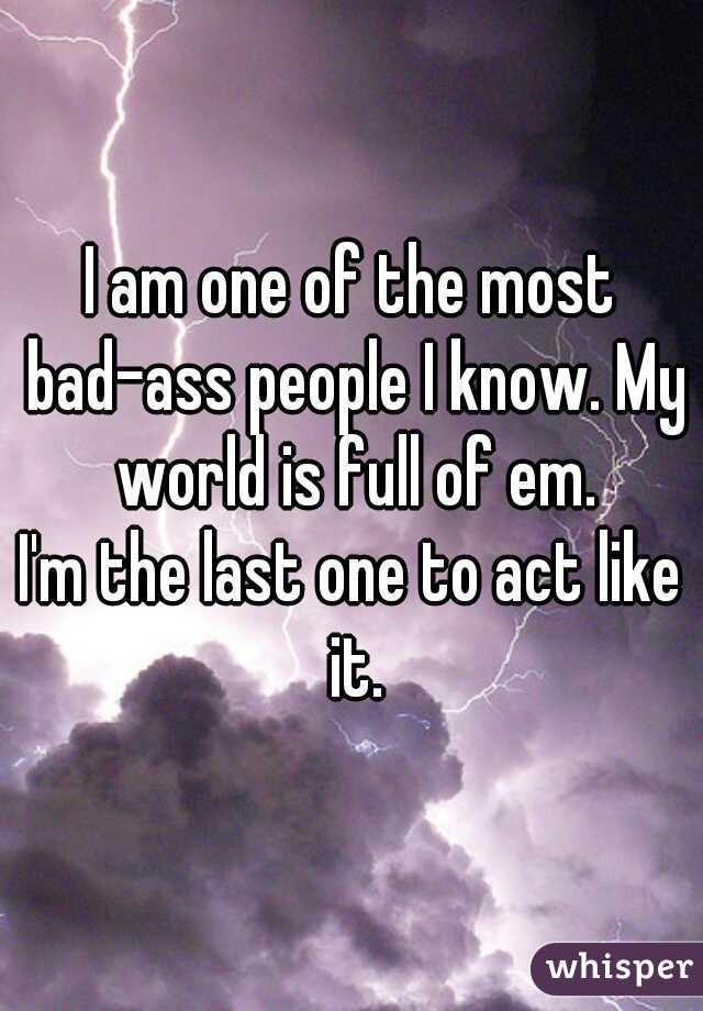 I am one of the most bad-ass people I know. My world is full of em.
I'm the last one to act like it.
