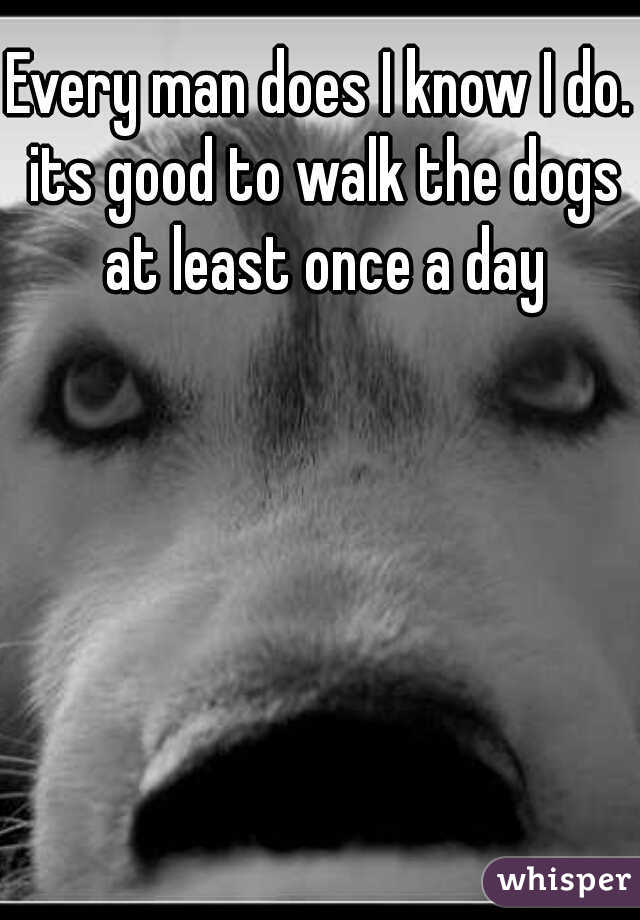 Every man does I know I do. its good to walk the dogs at least once a day