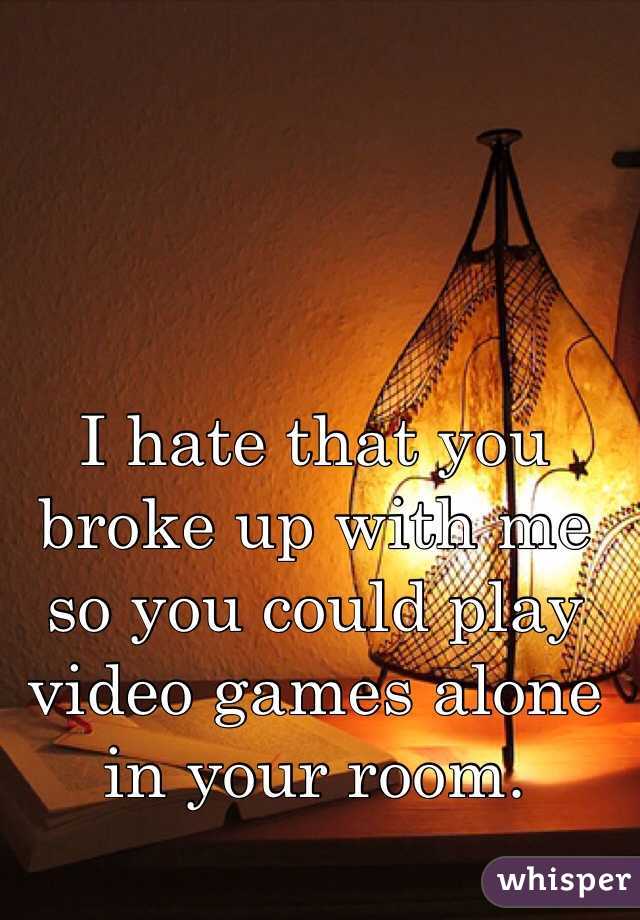 I hate that you broke up with me so you could play video games alone in your room. 