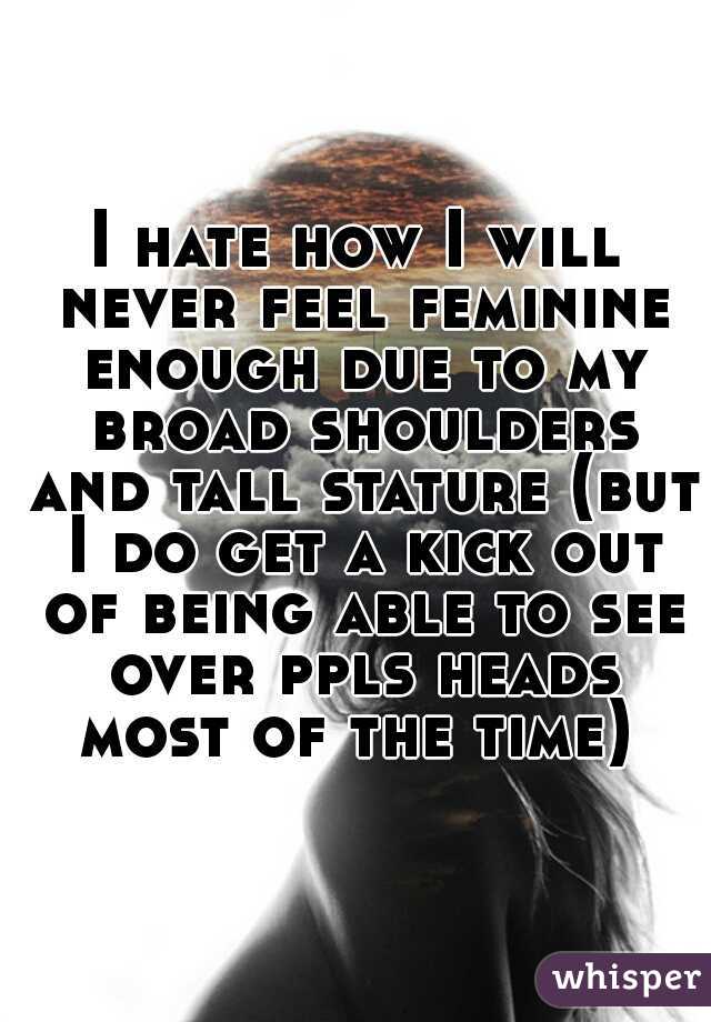 I hate how I will never feel feminine enough due to my broad shoulders and tall stature (but I do get a kick out of being able to see over ppls heads most of the time) 