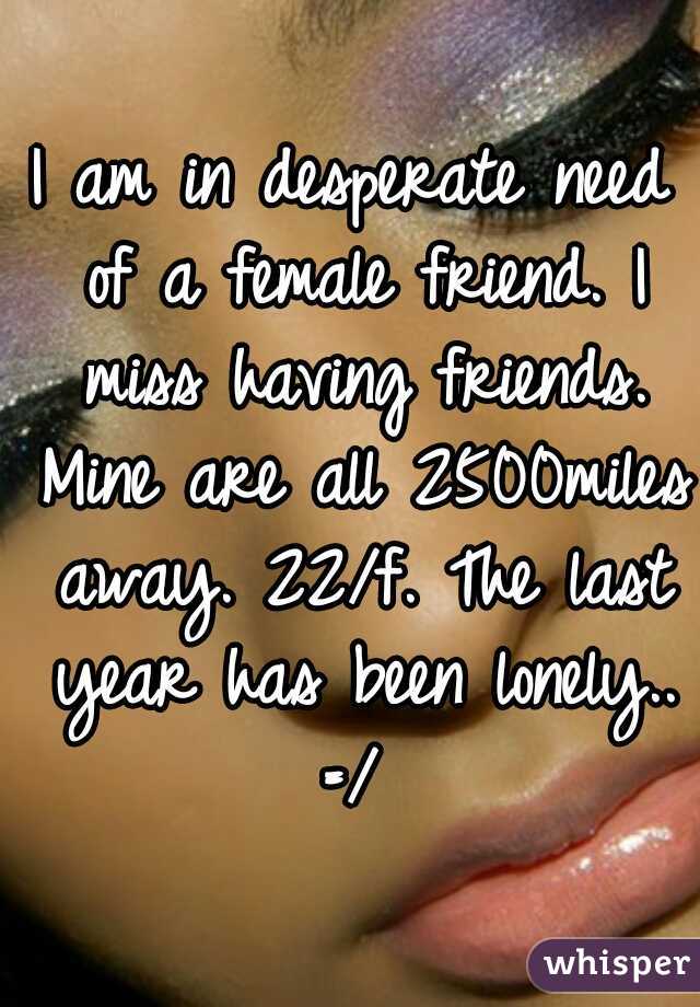 I am in desperate need of a female friend. I miss having friends. Mine are all 2500miles away. 22/f. The last year has been lonely.. =/ 