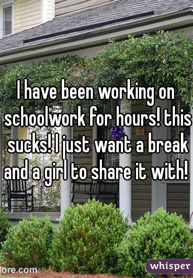 I have been working on schoolwork for hours! this sucks! I just want a break and a girl to share it with! 