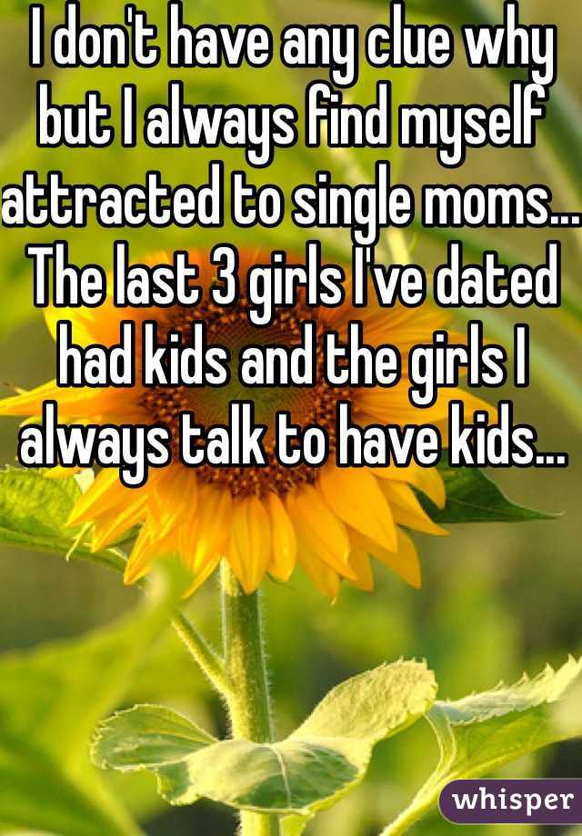 I don't have any clue why but I always find myself attracted to single moms... The last 3 girls I've dated had kids and the girls I always talk to have kids...