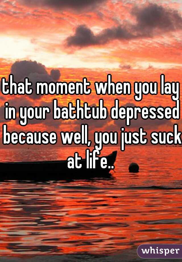 that moment when you lay in your bathtub depressed because well, you just suck at life.. 