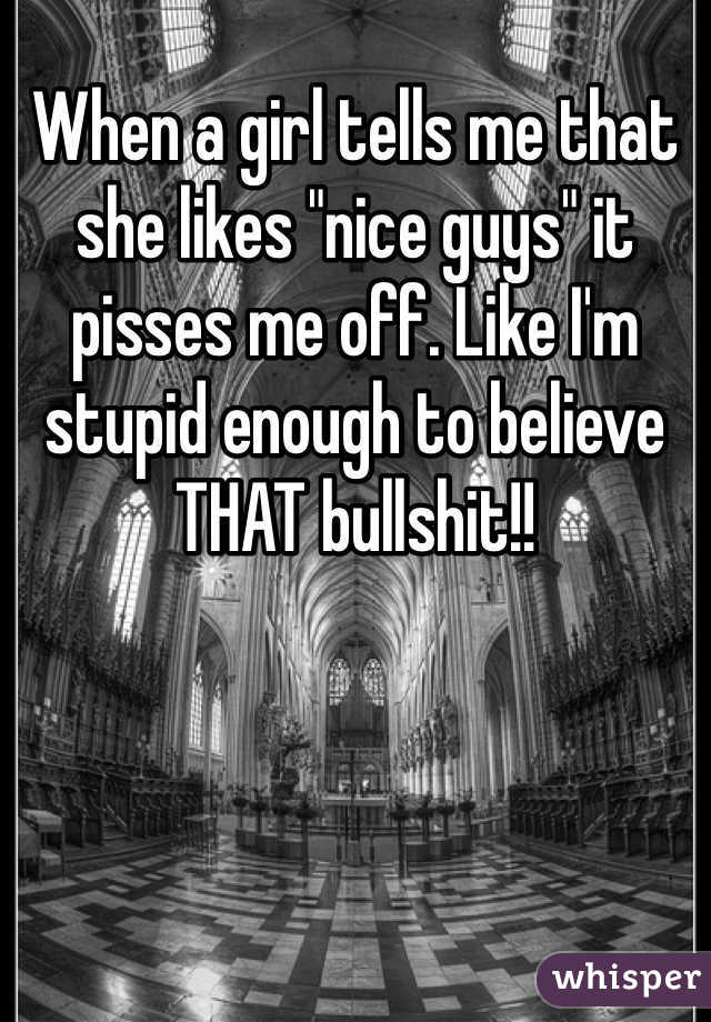 When a girl tells me that she likes "nice guys" it pisses me off. Like I'm stupid enough to believe THAT bullshit!!