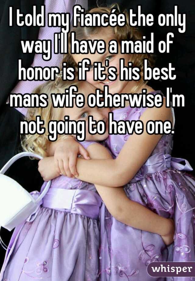 I told my fiancée the only way I'll have a maid of honor is if it's his best mans wife otherwise I'm not going to have one.