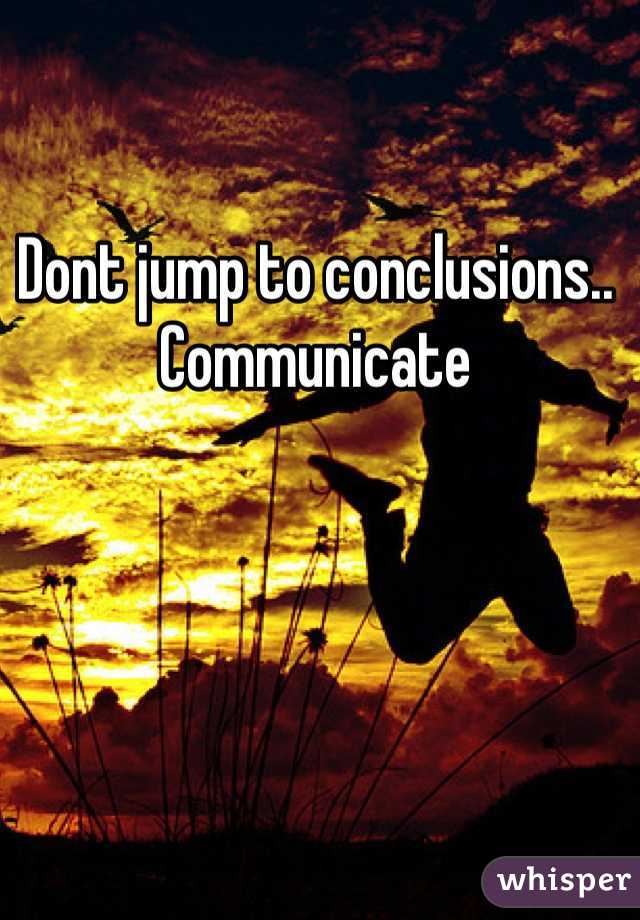Dont jump to conclusions.. Communicate