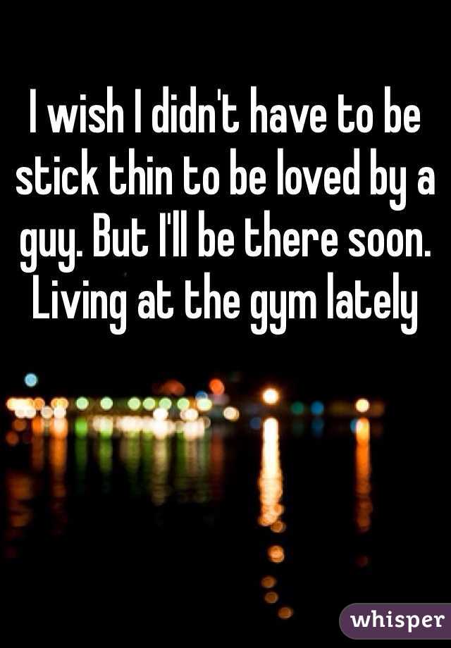 I wish I didn't have to be stick thin to be loved by a guy. But I'll be there soon. Living at the gym lately 