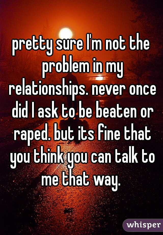 pretty sure I'm not the problem in my relationships. never once did I ask to be beaten or raped. but its fine that you think you can talk to me that way. 
