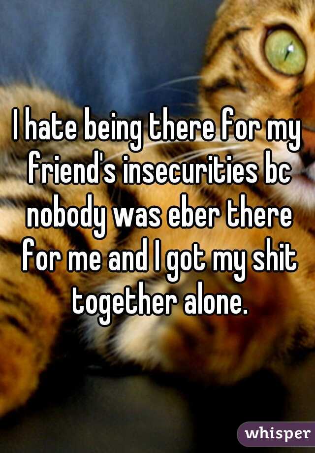 I hate being there for my friend's insecurities bc nobody was eber there for me and I got my shit together alone.