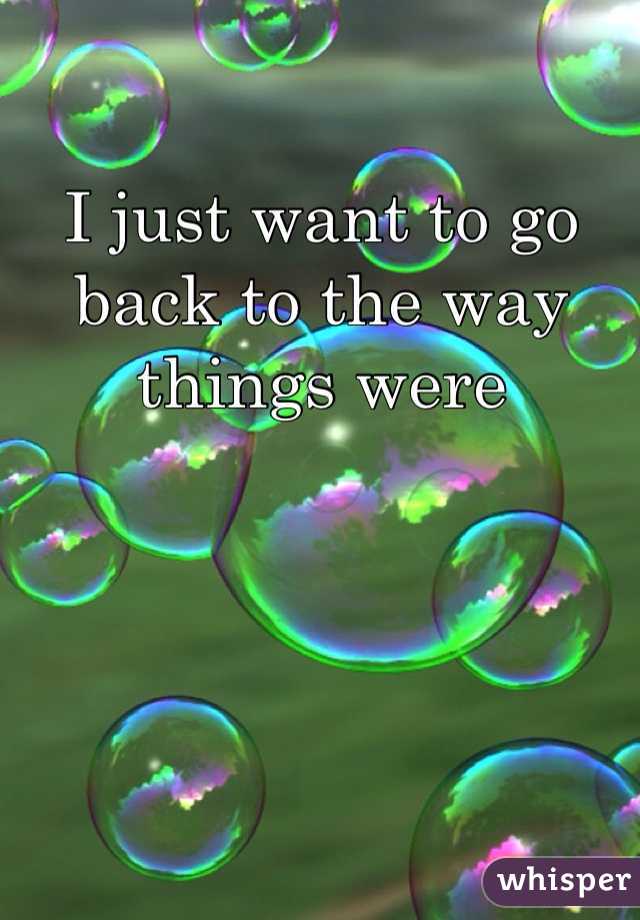 I just want to go back to the way things were