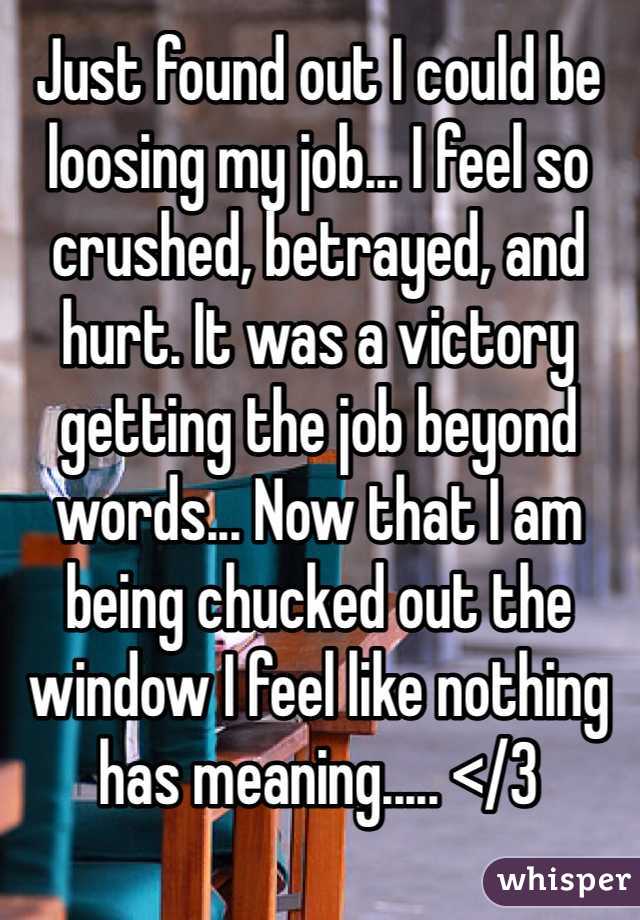 Just found out I could be loosing my job... I feel so crushed, betrayed, and hurt. It was a victory getting the job beyond words... Now that I am being chucked out the window I feel like nothing has meaning..... </3