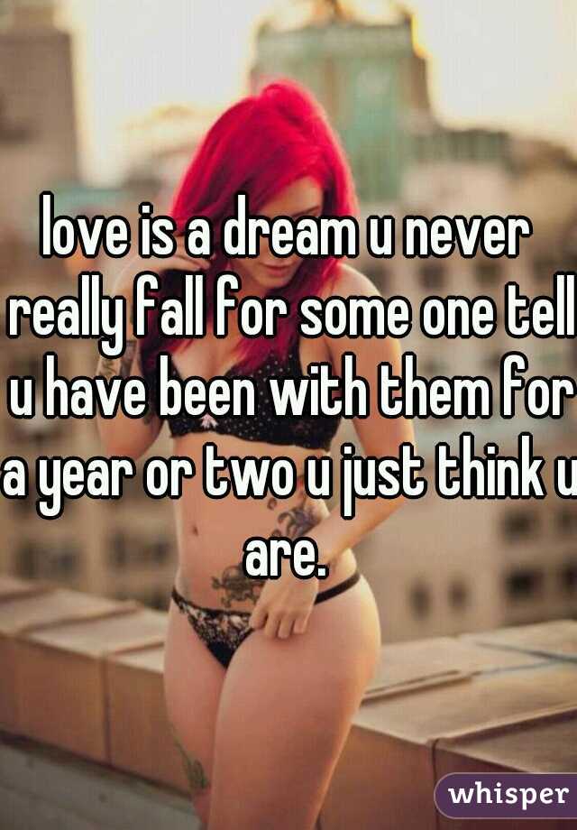 love is a dream u never really fall for some one tell u have been with them for a year or two u just think u are. 