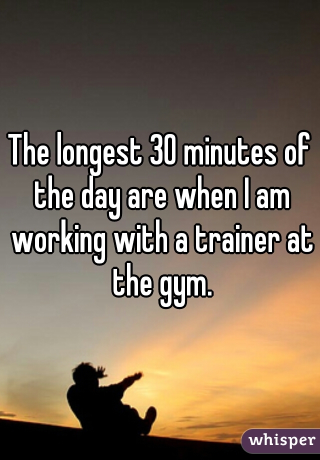 The longest 30 minutes of the day are when I am working with a trainer at the gym.
