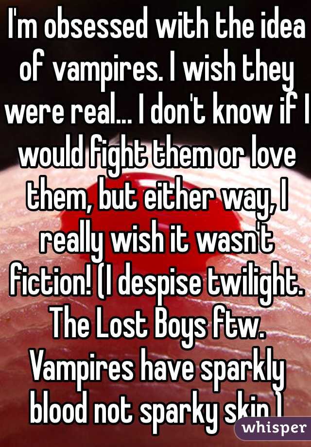 I'm obsessed with the idea of vampires. I wish they were real... I don't know if I would fight them or love them, but either way, I really wish it wasn't fiction! (I despise twilight. The Lost Boys ftw. Vampires have sparkly blood not sparky skin.)