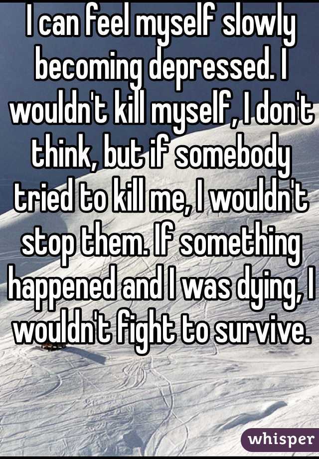 I can feel myself slowly becoming depressed. I wouldn't kill myself, I don't think, but if somebody tried to kill me, I wouldn't stop them. If something happened and I was dying, I wouldn't fight to survive.