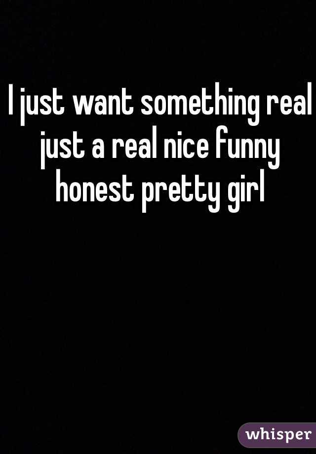 I just want something real just a real nice funny honest pretty girl 