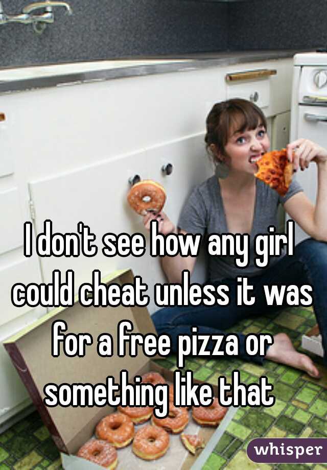 I don't see how any girl could cheat unless it was for a free pizza or something like that 