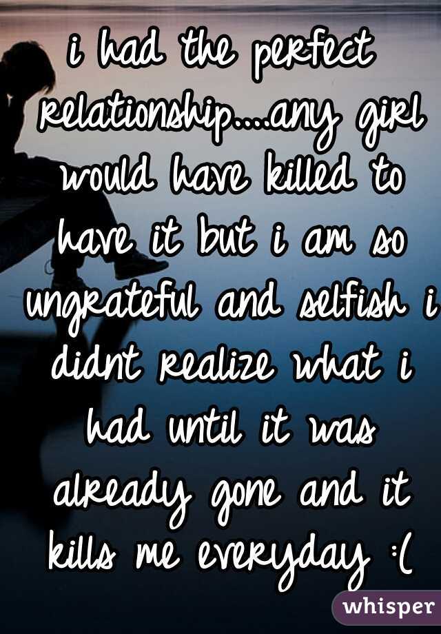 i had the perfect relationship....any girl would have killed to have it but i am so ungrateful and selfish i didnt realize what i had until it was already gone and it kills me everyday :(