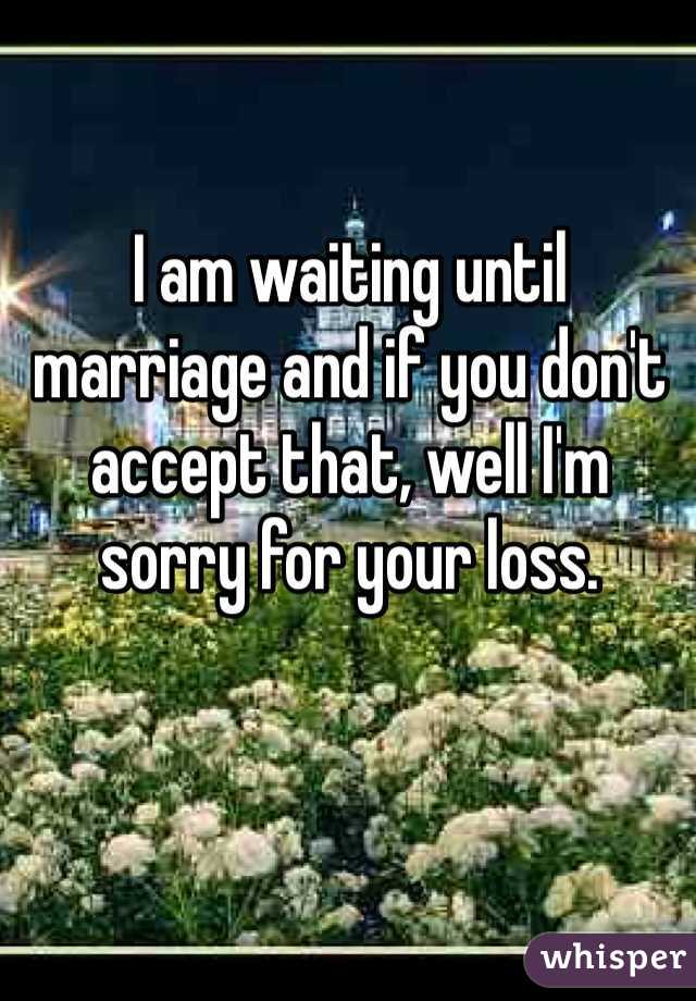 I am waiting until marriage and if you don't accept that, well I'm sorry for your loss. 