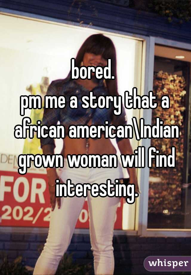 bored. 
pm me a story that a african american\Indian grown woman will find interesting.