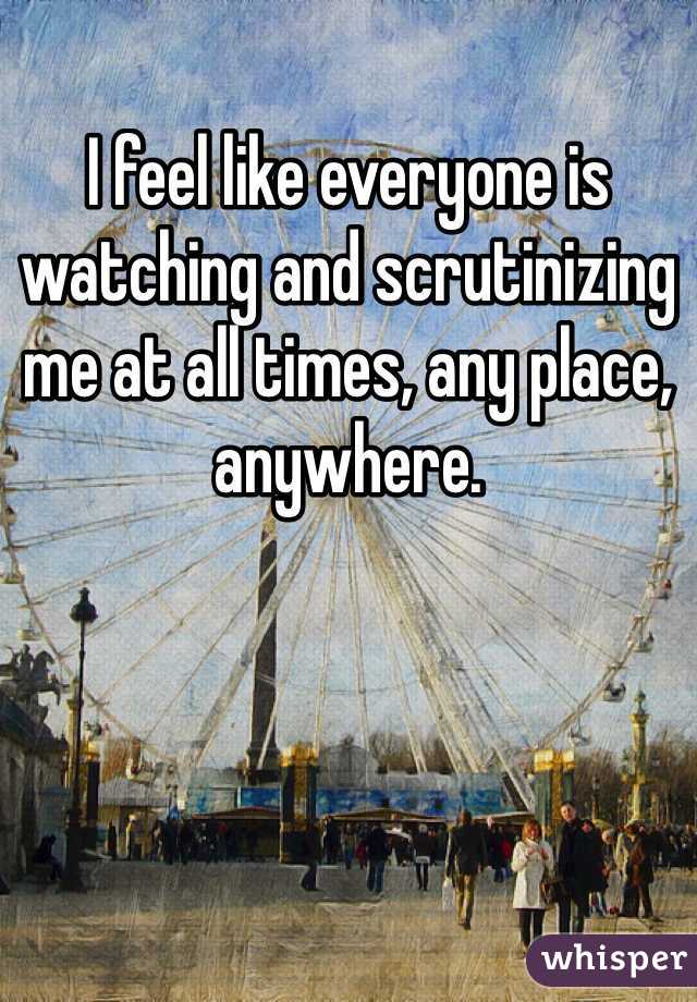 I feel like everyone is watching and scrutinizing me at all times, any place, anywhere. 