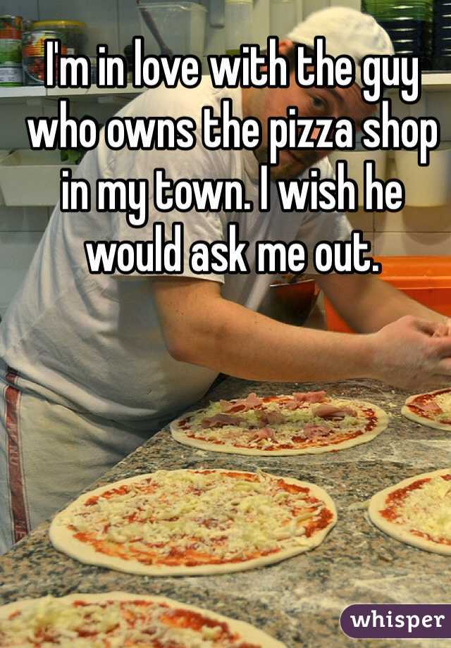 I'm in love with the guy who owns the pizza shop in my town. I wish he would ask me out.