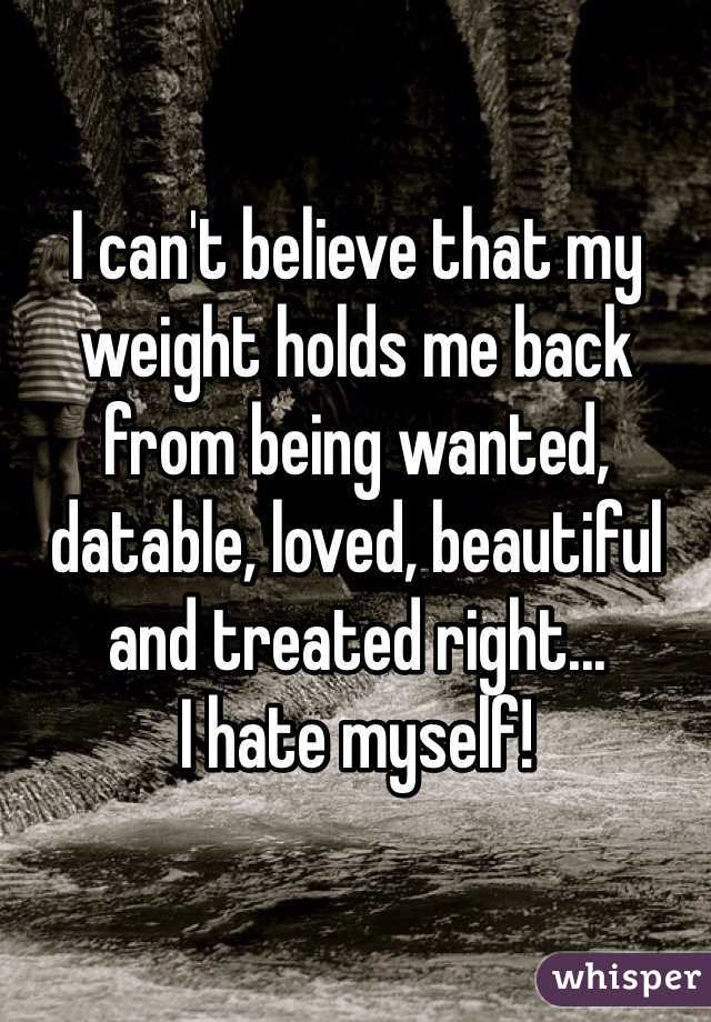 I can't believe that my weight holds me back from being wanted, datable, loved, beautiful and treated right... 
I hate myself!