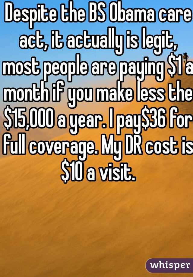 Despite the BS Obama care act, it actually is legit, most people are paying $1 a month if you make less the $15,000 a year. I pay$36 for full coverage. My DR cost is $10 a visit.