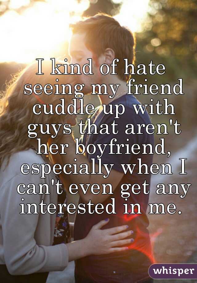 I kind of hate seeing my friend cuddle up with guys that aren't her boyfriend, especially when I can't even get any interested in me. 
