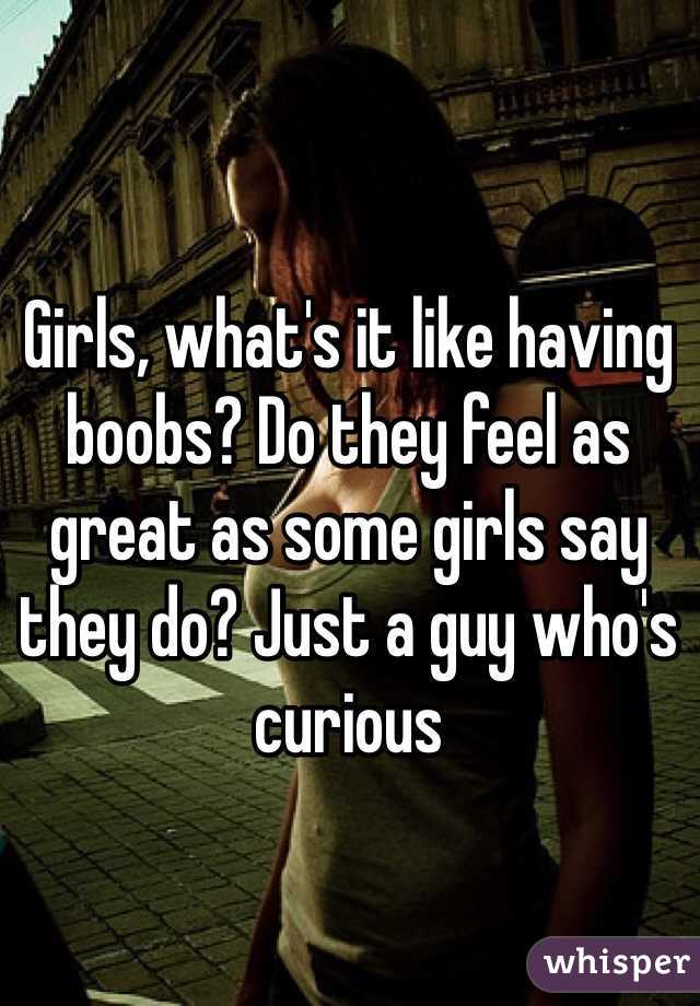 Girls, what's it like having boobs? Do they feel as great as some girls say they do? Just a guy who's curious
