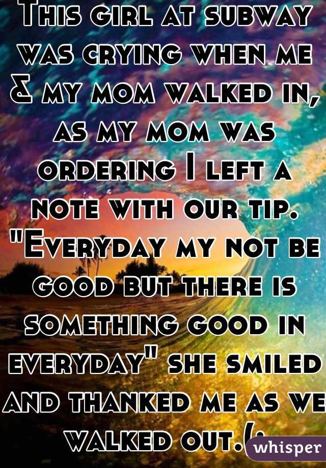 This girl at subway was crying when me & my mom walked in, as my mom was ordering I left a note with our tip. "Everyday my not be good but there is something good in everyday" she smiled and thanked me as we walked out.(: