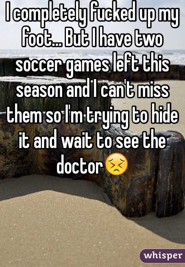 I completely fucked up my foot... But I have two soccer games left this season and I can't miss them so I'm trying to hide it and wait to see the doctor😣