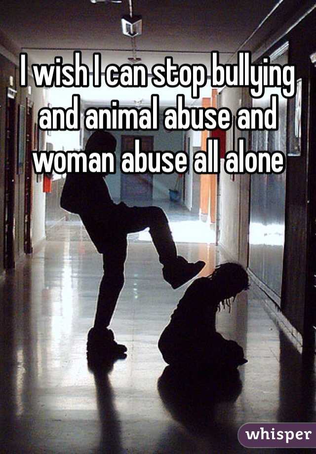 I wish I can stop bullying and animal abuse and woman abuse all alone 