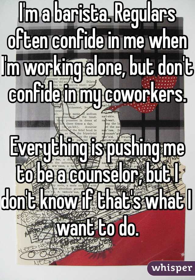 I'm a barista. Regulars often confide in me when I'm working alone, but don't confide in my coworkers. 

Everything is pushing me to be a counselor, but I don't know if that's what I want to do. 