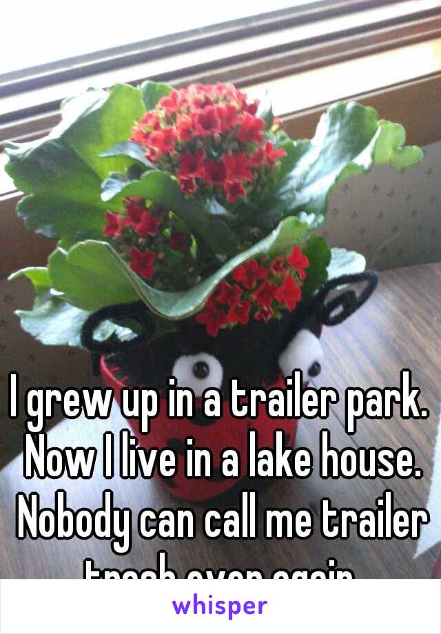 I grew up in a trailer park. Now I live in a lake house. Nobody can call me trailer trash ever again.