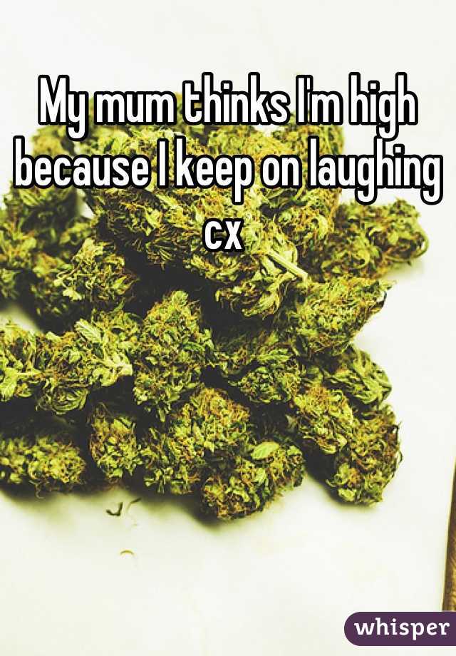 My mum thinks I'm high because I keep on laughing cx 