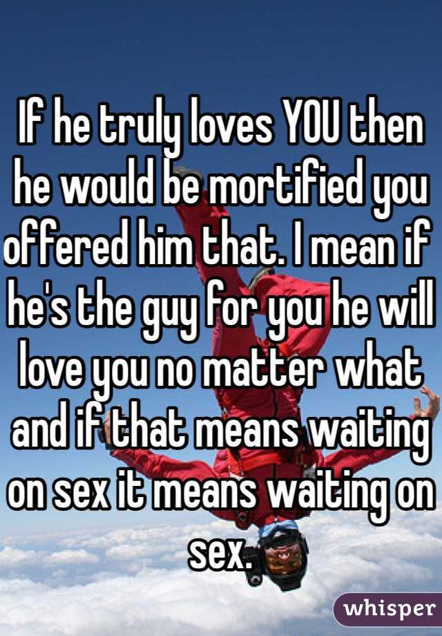 If he truly loves YOU then he would be mortified you offered him that. I mean if he's the guy for you he will love you no matter what and if that means waiting on sex it means waiting on sex. 