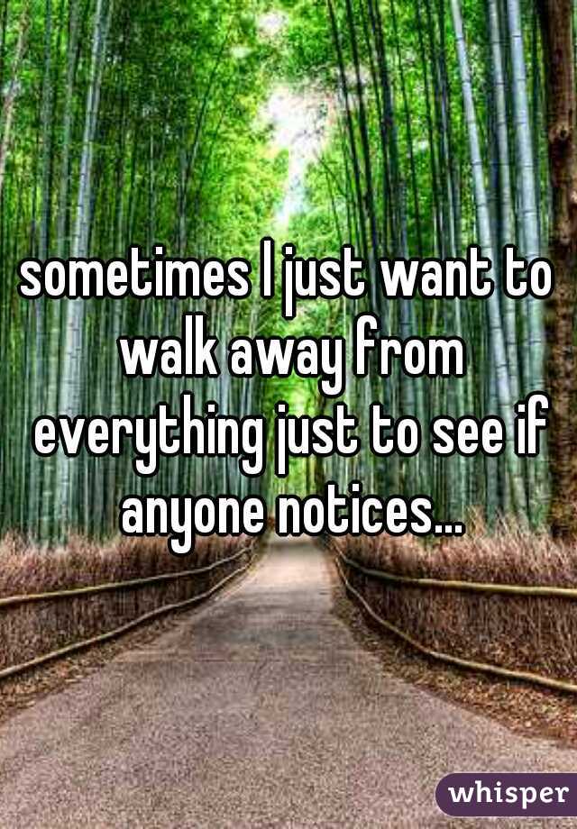 sometimes I just want to walk away from everything just to see if anyone notices...