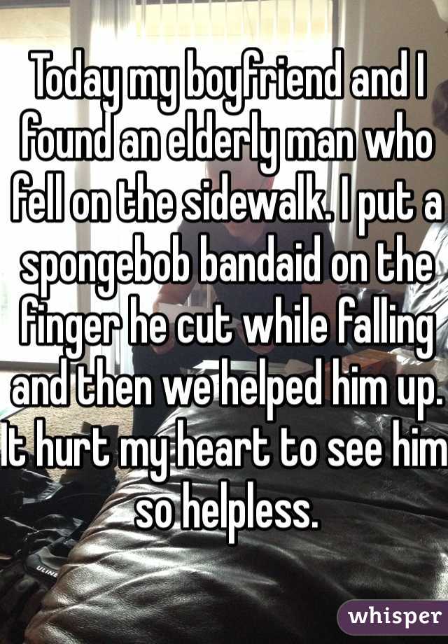 Today my boyfriend and I found an elderly man who fell on the sidewalk. I put a spongebob bandaid on the finger he cut while falling and then we helped him up. It hurt my heart to see him so helpless.