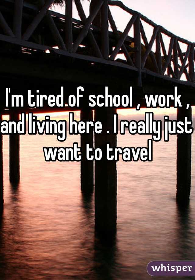 I'm tired of school , work , and living here . I really just want to travel