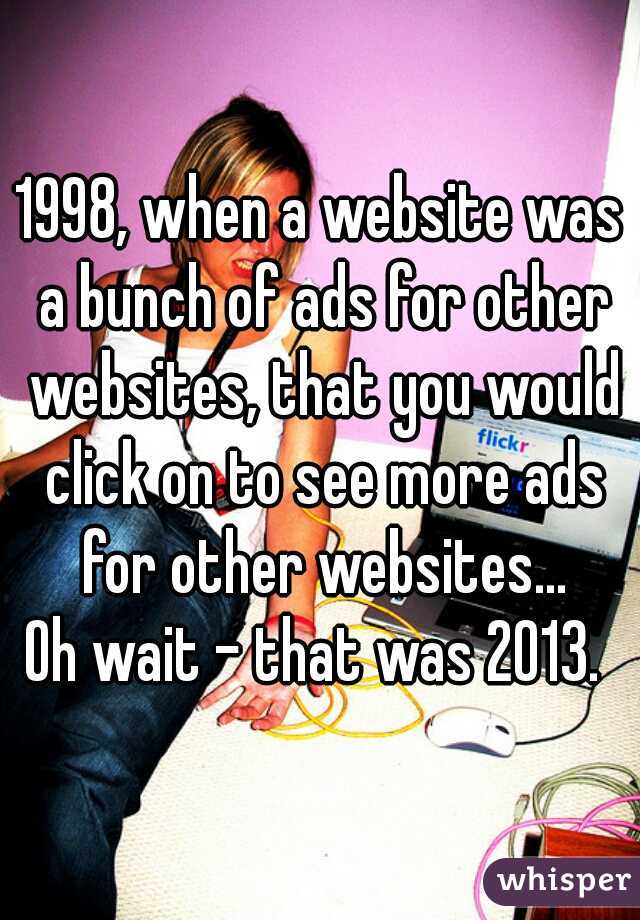 1998, when a website was a bunch of ads for other websites, that you would click on to see more ads for other websites...

Oh wait - that was 2013. 