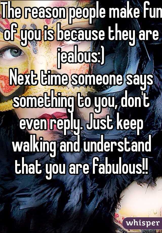 The reason people make fun of you is because they are jealous:)
Next time someone says something to you, don't even reply. Just keep walking and understand that you are fabulous!!