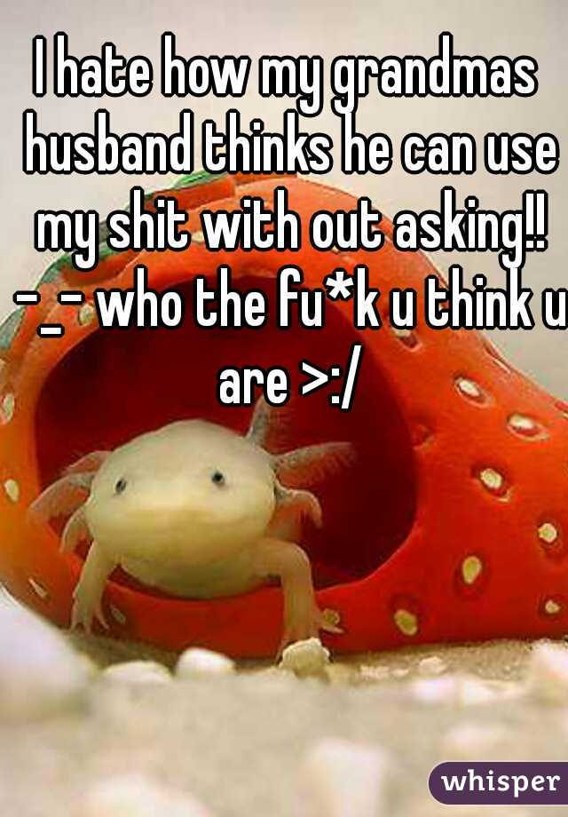I hate how my grandmas husband thinks he can use my shit with out asking!! -_- who the fu*k u think u are >:/