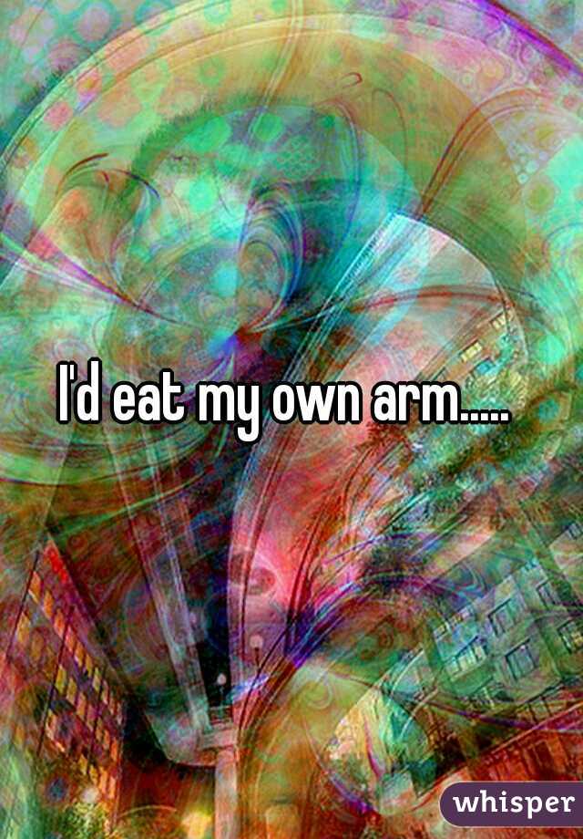 I'd eat my own arm..... 