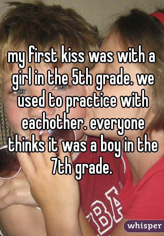 my first kiss was with a girl in the 5th grade. we used to practice with eachother. everyone thinks it was a boy in the 7th grade. 