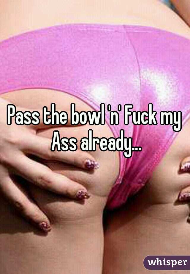 Pass the bowl 'n' Fuck my Ass already...