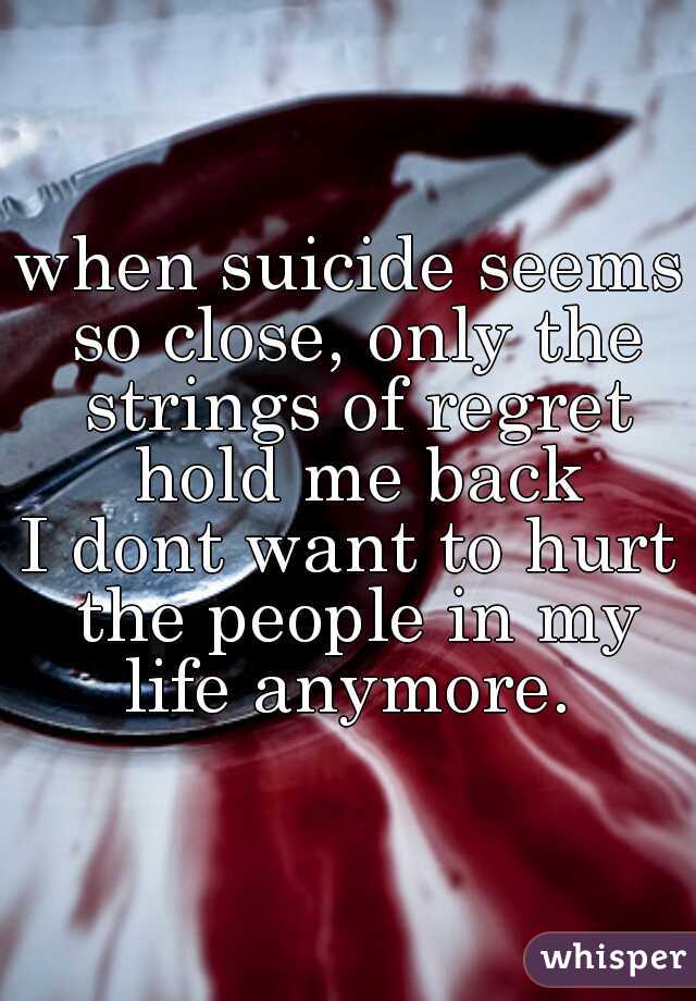 when suicide seems so close, only the strings of regret hold me back

I dont want to hurt the people in my life anymore. 